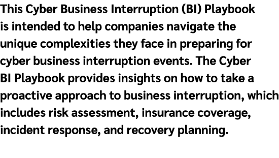 This Cyber Business Interruption (BI) Playbook is intended to help companies navigate the unique complexities they fa...
